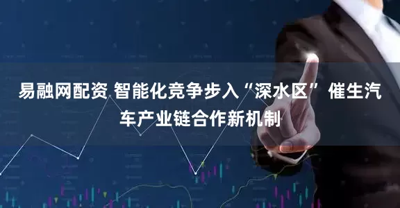 易融网配资 智能化竞争步入“深水区” 催生汽车产业链合作新机制