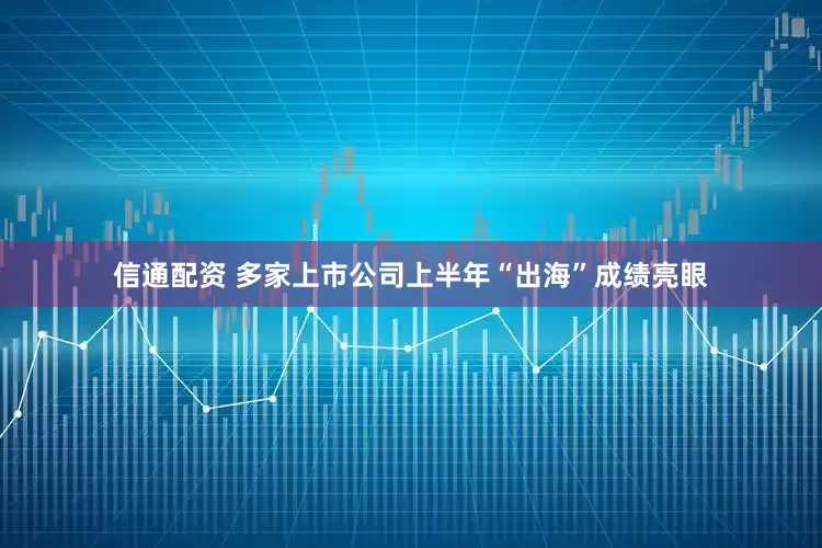 信通配资 多家上市公司上半年“出海”成绩亮眼