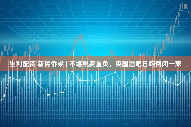 生利配资 新民侨梁 | 不堪税费重负，英国酒吧日均倒闭一家
