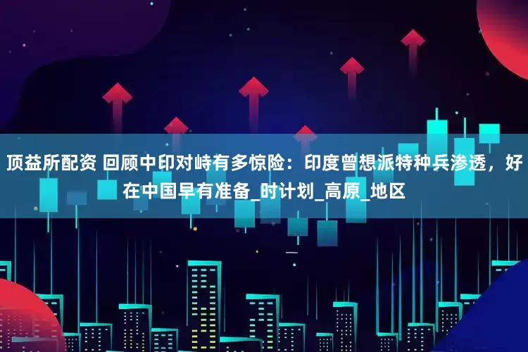顶益所配资 回顾中印对峙有多惊险：印度曾想派特种兵渗透，好在中国早有准备_时计划_高原_地区