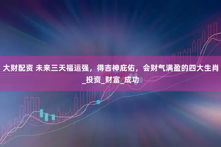 大财配资 未来三天福运强，得吉神庇佑，会财气满盈的四大生肖_投资_财富_成功
