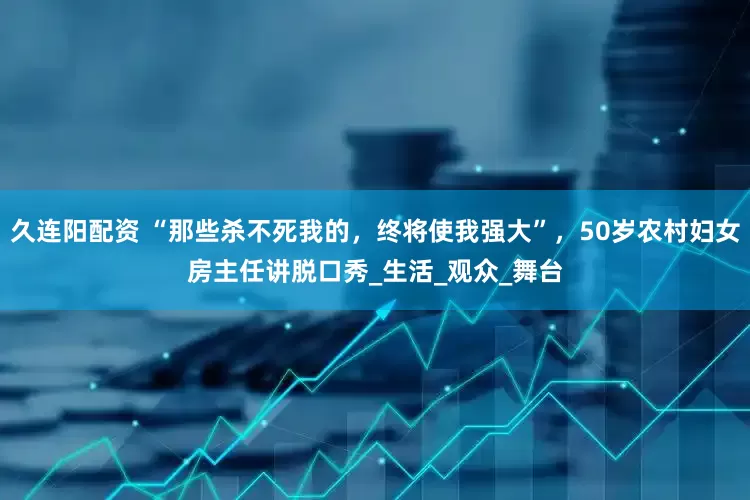 久连阳配资 “那些杀不死我的，终将使我强大”，50岁农村妇女房主任讲脱口秀_生活_观众_舞台