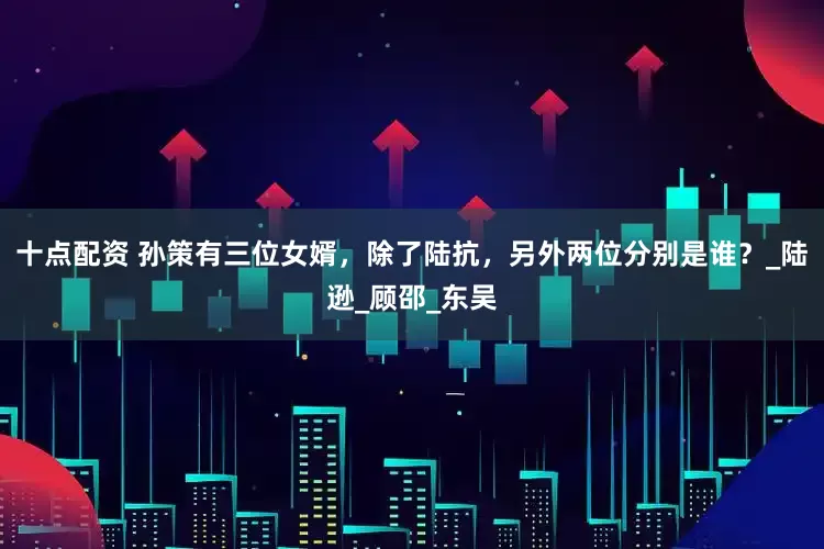 十点配资 孙策有三位女婿，除了陆抗，另外两位分别是谁？_陆逊_顾邵_东吴