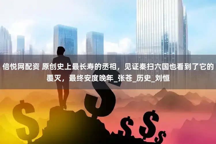 倍悦网配资 原创史上最长寿的丞相，见证秦扫六国也看到了它的覆灭，最终安度晚年_张苍_历史_刘恒