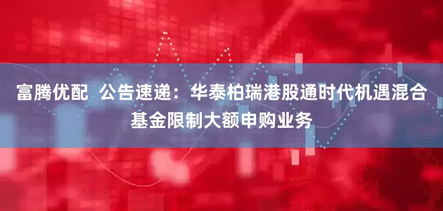 富腾优配  公告速递：华泰柏瑞港股通时代机遇混合基金限制大额申购业务