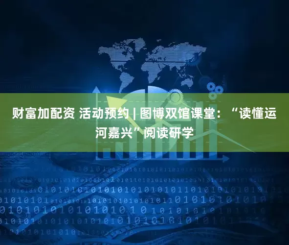 财富加配资 活动预约 | 图博双馆课堂:“读懂运河嘉兴”阅读研学