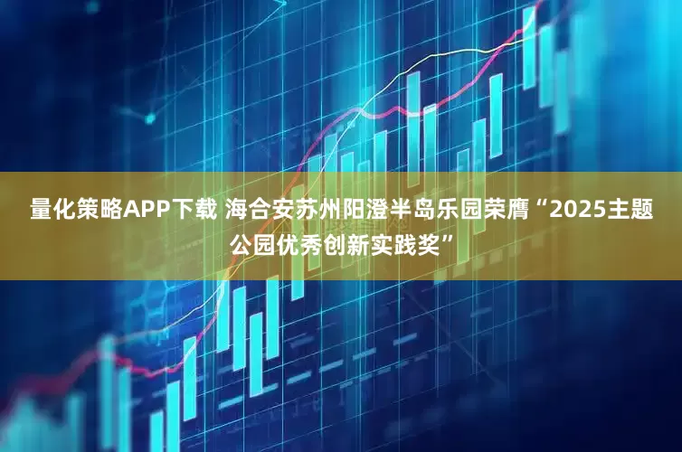 量化策略APP下载 海合安苏州阳澄半岛乐园荣膺“2025主题公园优秀创新实践奖”