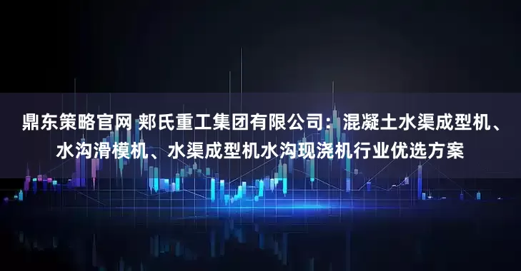 鼎东策略官网 郏氏重工集团有限公司：混凝土水渠成型机、水沟滑模机、水渠成型机水沟现浇机行业优选方案
