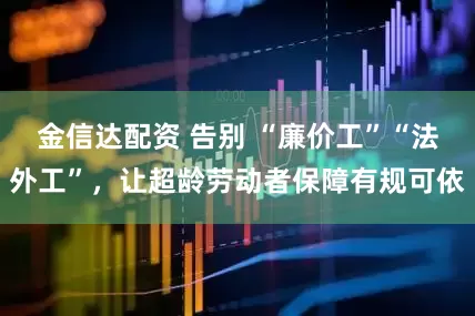 金信达配资 告别 “廉价工”“法外工”，让超龄劳动者保障有规可依